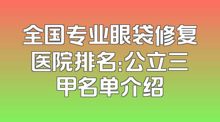 全国专业眼袋修复医院排名：公立三甲名单介绍