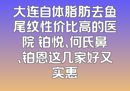 大连自体脂肪去鱼尾纹性价比高的医院 铂悦、何氏鼻、铂恩这几家好又实惠