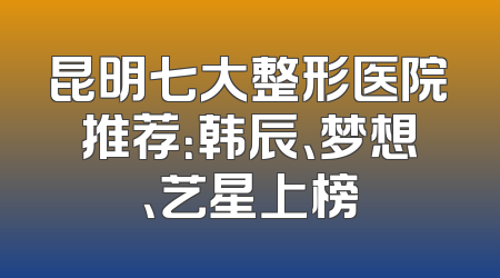 昆明七大整形医院推荐：韩辰、梦想、艺星上榜