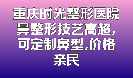 重庆时光整形医院鼻整形技艺高超，可定制鼻型，价格亲民