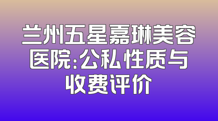 兰州五星嘉琳美容医院：公私性质与收费评价