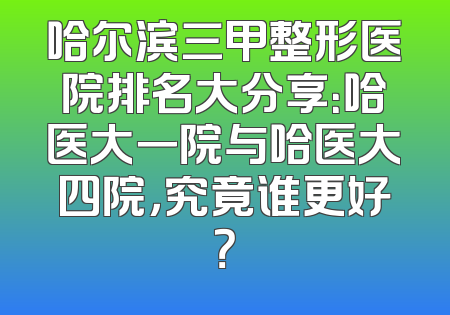 哈尔滨三甲整形医院排名大分享：哈医大一院与哈医大四院，究竟谁更好？