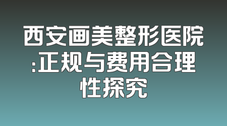 西安画美整形医院：正规与费用合理性探究