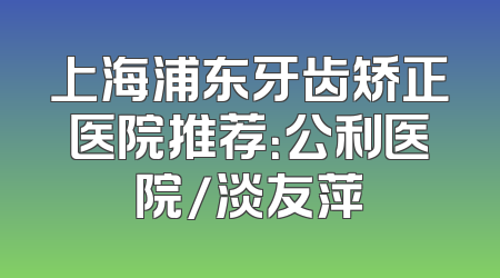 上海浦东牙齿矫正医院推荐：公利医院/淡友萍