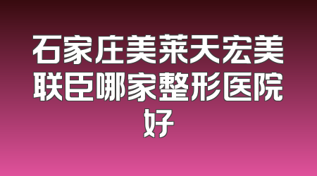 石家庄美莱天宏美联臣哪家整形医院好