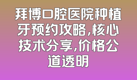 拜博口腔医院种植牙预约攻略，核心技术分享，价格公道透明