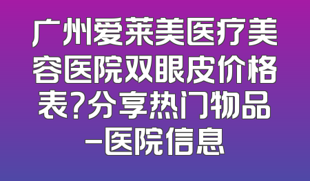 广州爱莱美医疗美容医院双眼皮价格表？分享热门物品-医院信息