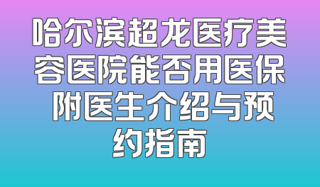 哈尔滨超龙医疗美容医院能否用医保 附医生介绍与预约指南