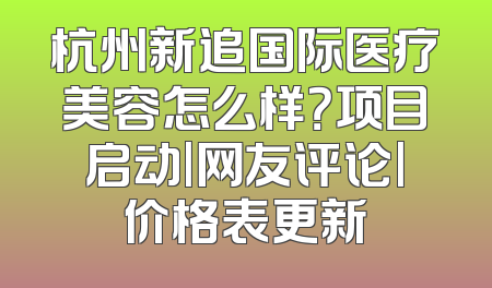杭州新追国际医疗美容怎么样？项目启动|网友评论|价格表更新