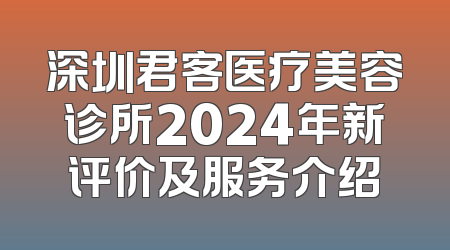 深圳君客医疗美容诊所2024年新评价及服务介绍