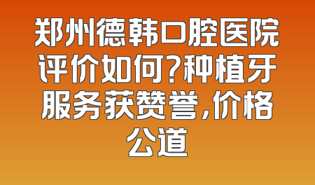 郑州德韩口腔医院评价如何？种植牙服务获赞誉，价格公道