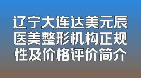 辽宁大连达美元辰医美整形机构正规性及价格评价简介