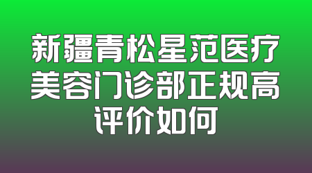 新疆青松星范医疗美容门诊部正规高评价如何