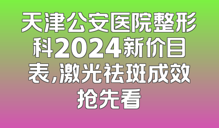 天津公安医院整形科2024新价目表，激光祛斑成效抢先看