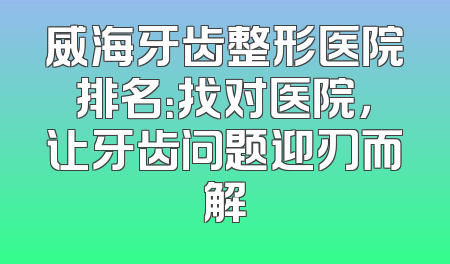 威海牙齿整形医院排名：找对医院，让牙齿问题迎刃而解