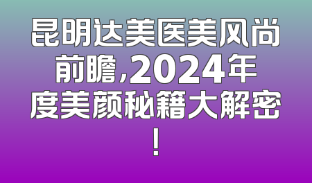 昆明达美医美风尚前瞻，2024年度美颜秘籍大解密！