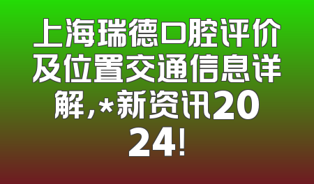 上海瑞德口腔评价及位置交通信息详解，*新资讯2024！