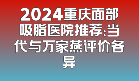 2024重庆面部吸脂医院推荐：当代与万家燕评价各异