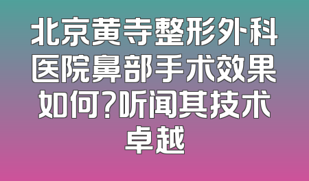 北京黄寺整形外科医院鼻部手术效果如何？听闻其技术卓越