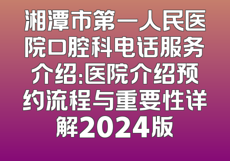 湘潭市第一人民医院口腔科电话服务介绍：医院介绍预约流程与重要性详解2024版