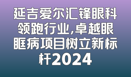 延吉爱尔汇锋眼科领跑行业，卓越眼眶病项目树立新标杆2024