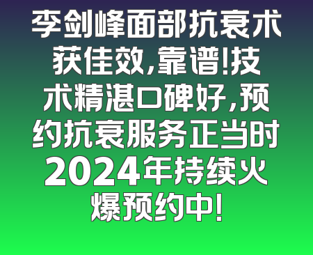 李剑峰面部抗衰术获佳效，靠谱！技术精湛口碑好，预约抗衰服务正当时2024年持续火爆预约中！
