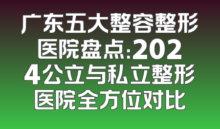 广东五大整容整形医院盘点：2024公立与私立整形医院全方位对比