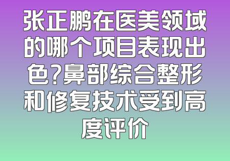 张正鹏在医美领域的哪个项目表现出色？鼻部综合整形和修复技术受到高度评价