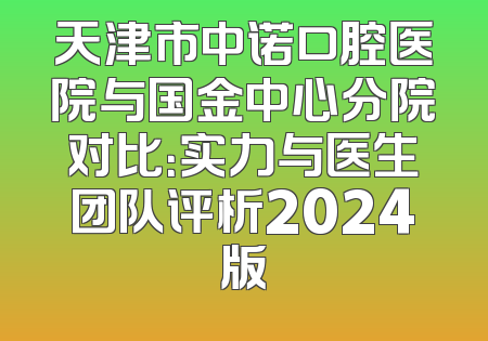天津市中诺口腔医院与国金中心分院对比：实力与医生团队评析2024版