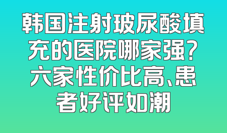 韩国注射玻尿酸填充的医院哪家强？六家性价比高、患者好评如潮