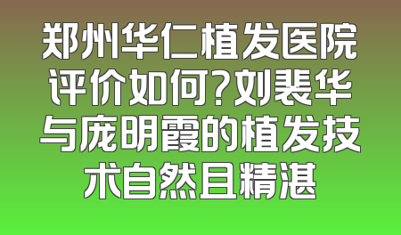 郑州华仁植发医院评价如何？刘裴华与庞明霞的植发技术自然且精湛
