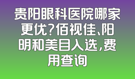 贵阳眼科医院哪家更优？佰视佳、阳明和美目入选，费用查询
