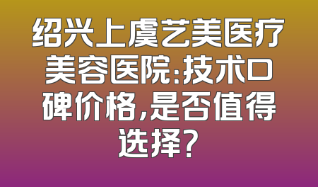 绍兴上虞艺美医疗美容医院：技术口碑价格，是否值得选择？