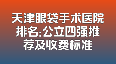 天津眼袋手术医院排名：公立四强推荐及收费标准