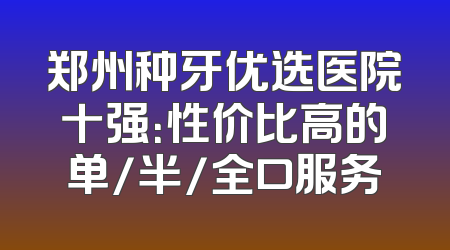 郑州种牙优选医院十强：性价比高的单/半/全口服务