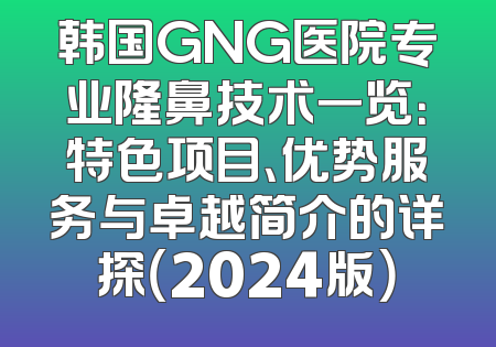 韩国GNG医院专业隆鼻技术一览：特色项目、优势服务与卓越简介的详探（2024版）