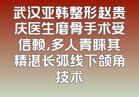 武汉亚韩整形赵贵庆医生磨骨手术受信赖，多人青睐其精湛长弧线下颌角技术