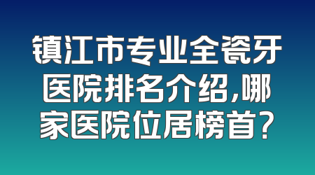 镇江市专业全瓷牙医院排名介绍，哪家医院位居榜首？