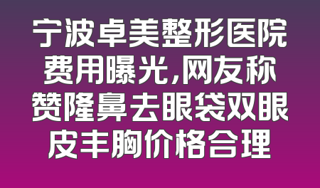 宁波卓美整形医院费用曝光，网友称赞隆鼻去眼袋双眼皮丰胸价格合理