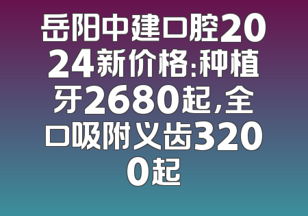 岳阳中建口腔2024新价格：种植牙2680起，全口吸附义齿3200起