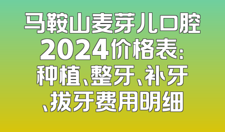 马鞍山麦芽儿口腔2024价格表：种植、整牙、补牙、拔牙费用明细