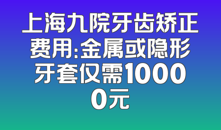 上海九院牙齿矫正费用：金属或隐形牙套仅需10000元