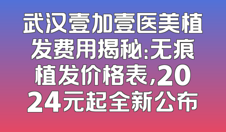 武汉壹加壹医美植发费用揭秘：无痕植发价格表，2024元起全新公布
