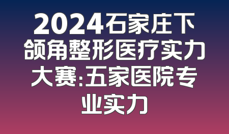 2024石家庄下颌角整形医疗实力大赛：五家医院专业实力