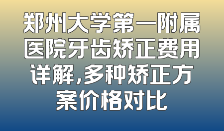 郑州大学第一附属医院牙齿矫正费用详解，多种矫正方案价格对比