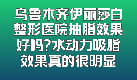 乌鲁木齐伊丽莎白整形医院抽脂效果好吗？水动力吸脂效果真的很明显