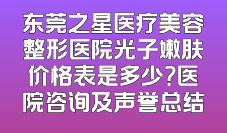 东莞之星医疗美容整形医院光子嫩肤价格表是多少？医院咨询及声誉总结