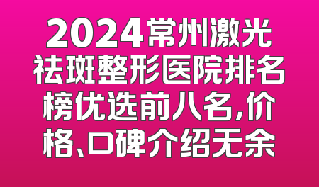 2024常州激光祛斑整形医院排名榜优选前八名，价格、口碑介绍无余