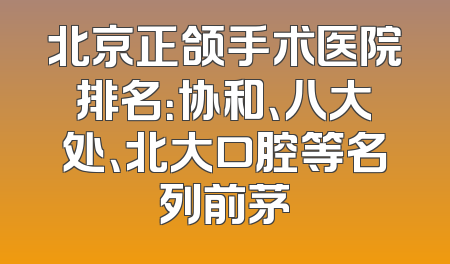 北京正颌手术医院排名：协和、八大处、北大口腔等名列前茅
