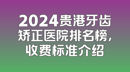 2024贵港牙齿矫正医院排名榜，收费标准介绍